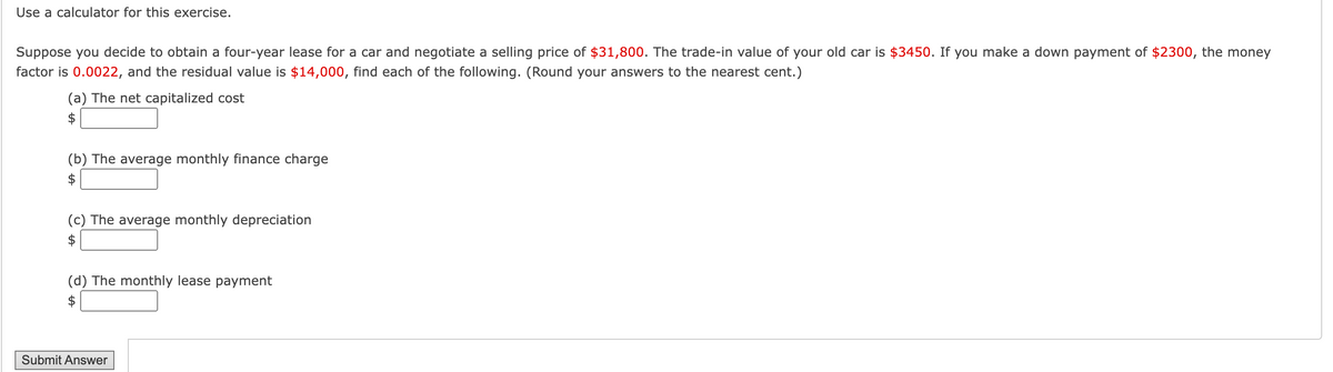 Use a calculator for this exercise.
Suppose you decide to obtain a four-year lease for a car and negotiate a selling price of $31,800. The trade-in value of your old car is $3450. If you make a down payment of $2300, the money
factor is 0.0022, and the residual value is $14,000, find each of the following. (Round your answers to the nearest cent.)
(a) The net capitalized cost
(b) The average monthly finance charge
(c) The average monthly depreciation
(d) The monthly lease payment
Submit Answer
