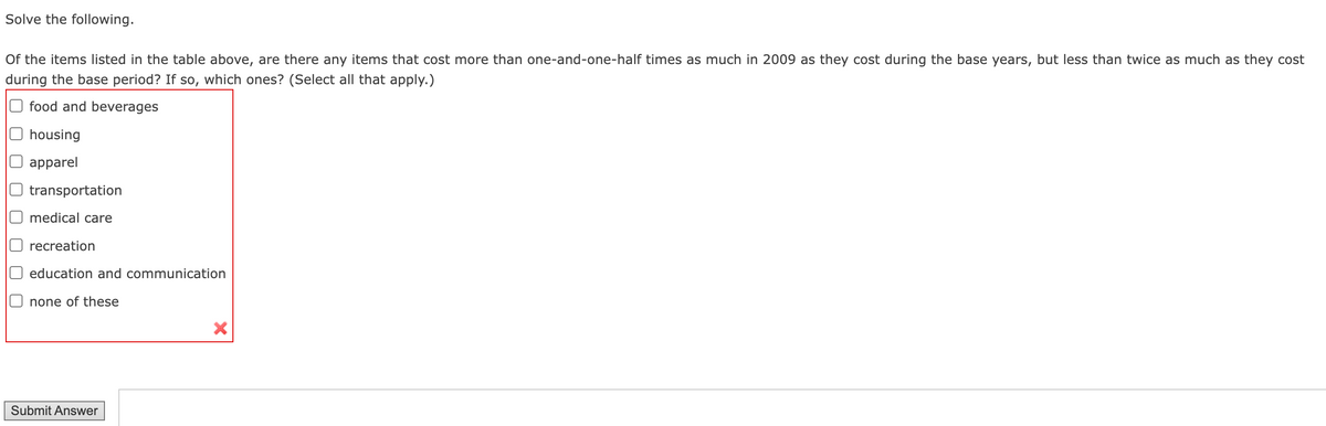 Solve the following.
Of the items listed in the table above, are there any items that cost more than one-and-one-half times as much in 2009 as they cost during the base years, but less than twice as much as they cost
during the base period? If so, which ones? (Select all that apply.)
O food and beverages
housing
apparel
transportation
medical care
recreation
O education and communication
none of these
Submit Answer
