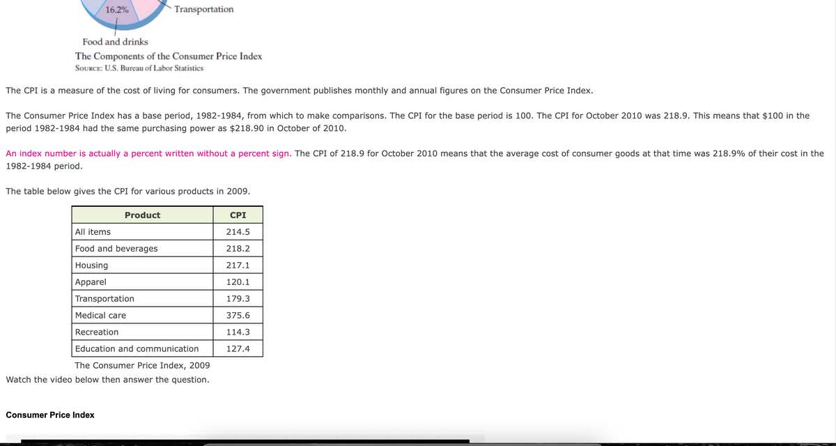 (16.2%
Transportation
Food and drinks
The Components of the Consumer Price Index
SOURCE: U.S. Bureau of Labor Statistics
The CPI is a measure of the cost of living for consumers. The government publishes monthly and annual figures on the Consumer Price Index.
The Consumer Price Index has a base period, 1982-1984, from which to make comparisons. The CPI for the base period is 100. The CPI for October 2010 was 218.9. This means that $100 in the
period 1982-1984 had the same purchasing power as $218.90 in October of 2010.
An index number is actually a percent written without a percent sign. The CPI of 218.9 for October 2010 means that the average cost of consumer goods at that time was 218.9% of their cost in the
1982-1984 period.
The table below gives the CPI for various products in 2009.
Product
CPI
All items
214.5
Food and beverages
218.2
Housing
217.1
Apparel
120.1
Transportation
179.3
Medical care
375.6
Recreation
114.3
Education and communication
127.4
The Consumer Price Index, 2009
Watch the video below then answer the question.
Consumer Price Index
