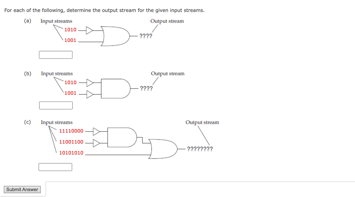 For each of the following, determine the output stream for the given input streams.
(a)
Input streams
Output stream
1010
????
1001
(b)
Input streams
Output stream
1010
????
1001
(c)
Input streams
Output stream
11110000
11001100
????????
10101010
Submit Answer
