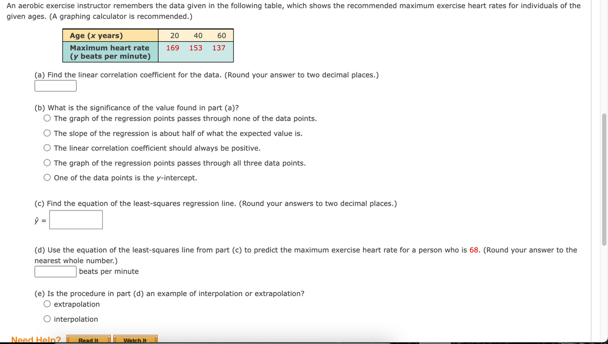 An aerobic exercise instructor remembers the data given in the following table, which shows the recommended maximum exercise heart rates for individuals of the
given ages. (A graphing calculator is recommended.)
Age (x years)
20
40
60
Maximum heart rate
169
153
137
(y beats per minute)
(a) Find the linear correlation coefficient for the data. (Round your answer to two decimal places.)
(b) What is the significance of the value found in part (a)?
O The graph of the regression points passes through none of the data points.
The slope of the regression is about half of what the expected value is.
The linear correlation coefficient should always be positive.
The graph of the regression points passes through all three data points.
One of the data points is the y-intercept.
(c) Find the equation of the least-squares regression line. (Round your answers to two decimal places.)
ŷ =
(d) Use the equation of the least-squares line from part (c) to predict the maximum exercise heart rate for a person who is 68. (Round your answer to the
nearest whole number.)
beats per minute
(e) Is the procedure in part (d) an example of interpolation or extrapolation?
O extrapolation
O interpolation
Need Help?
Read It
Watch It.
