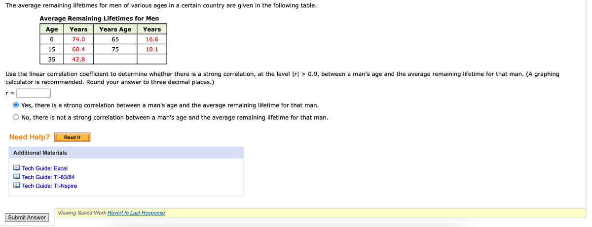 The average remaining lifetimes for men of various ages in a certain country are given in the following table.
Average Remaining Lifetimes for Men
Age
Years
Years Age
Years
74.0
65
16.6
15
60.4
75
10.1
35
42.8
Use the linear correlation coefficient to determine whether there is a strong correlation, at the level |r| > 0.9, between a man's age and the average remaining lifetime for that man. (A graphing
calculator is recommended. Round your answer to three decimal places.)
r =
Yes, there is a strong correlation between a man's age and the average remaining lifetime for that man.
No, there is not a strong correlation between a man's age and the average remaining lifetime for that man.
Need Help?
Read It
Additional Materials
Tech Guide: Excel
Tech Guide: TI-83/84
Tech Guide: TI-Nspire
Viewing Saved Work Revert to Last Response
Submit Answer
