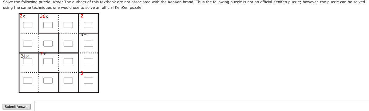 Solve the following puzzle. Note: The authors of this textbook are not associated with the KenKen brand. Thus the following puzzle is not an official KenKen puzzle; however, the puzzle can be solved
using the same techniques one would use to solve an official KenKen puzzle.
2x
36x
2
24X
Submit Answer
