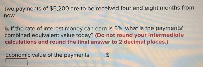 Two payments of $5,200 are to be received four and eight months from
now.
b. If the rate of interest money can earn is 5%, what is the payments'
combined equivalent value today? (Do not round your intermediate
calculations and round the final answer to 2 decimal places.)
Economic value of the payments
24
