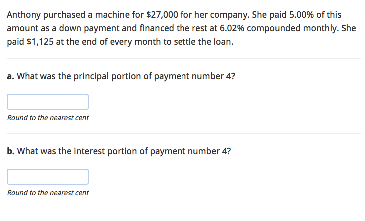 Anthony purchased a machine for $27,000 for her company. She paid 5.00% of this
amount as a down payment and financed the rest at 6.02% compounded monthly. She
paid $1,125 at the end of every month to settle the loan.
a. What was the principal portion of payment number 4?
Round to the nearest cent
b. What was the interest portion of payment number 4?
Round to the nearest cent
