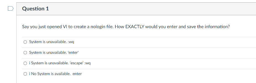 Question 1
Say you just opened VI to create a nologin file. How EXACTLY would you enter and save the information?
O System is unavailable. :wq
O System is unavailable. 'enter'
O i System is unavailable. 'escape' :wq
O i No System is available. enter
