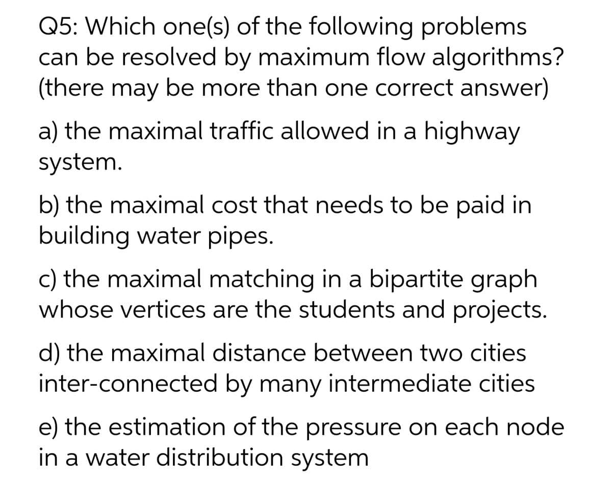 Q5: Which one(s) of the following problems
can be resolved by maximum flow algorithms?
(there may be more than one correct answer)
a) the maximal traffic allowed in a highway
system.
b) the maximal cost that needs to be paid in
building water pipes.
c) the maximal matching in a bipartite graph
whose vertices are the students and projects.
d) the maximal distance between two cities
inter-connected by many intermediate cities
e) the estimation of the pressure on each node
in a water distribution system
