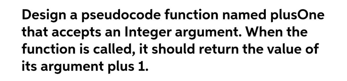 Design a pseudocode function named plusOne
that accepts an Integer argument. When the
function is called, it should return the value of
its argument plus 1.
