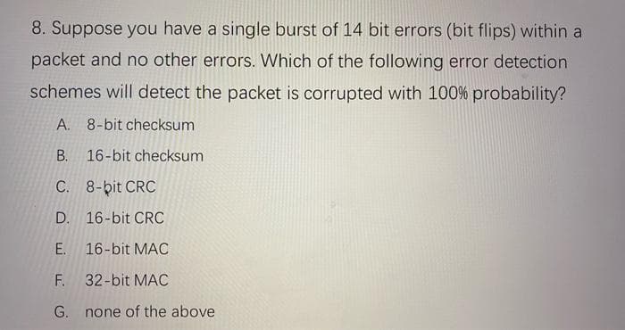 8. Suppose you have a single burst of 14 bit errors (bit flips) within a
packet and no other errors. Which of the following error detection
schemes will detect the packet is corrupted with 100% probability?
A. 8-bit checksum
В.
16-bit checksum
C. 8-bit CRC
D. 16-bit CRC
E. 16-bit MAC
F.
32-bit MAC
G. none of the above
