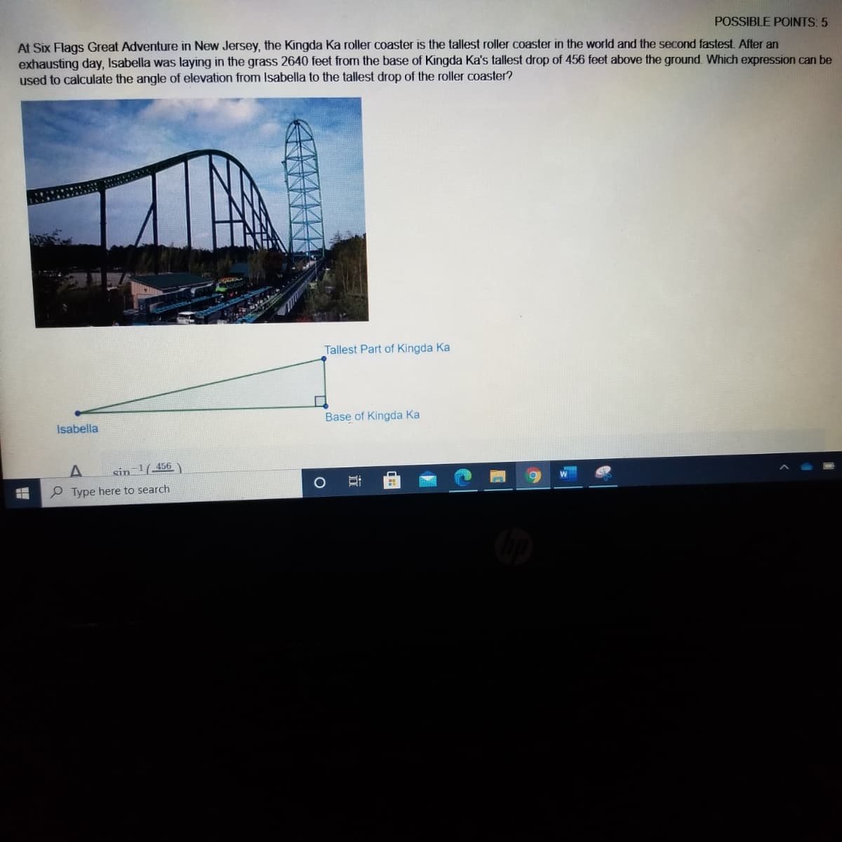 POSSIBLE POINTS: 5
At Six Flags Great Adventure in New Jersey, the Kingda Ka roller coaster is the tallest roller coaster in the world and the second fastest. After an
exhausting day, Isabella was laying in the grass 2640 feet from the base of Kingda Ka's tallest drop of 456 feet above the ground. Which expression can be
used to calculate the angle of elevation from Isabella to the tallest drop of the roller coaster?
Tallest Part of Kingda Ka
Base of Kingda Ka
İsabella
sin 1456
P Type here to search
