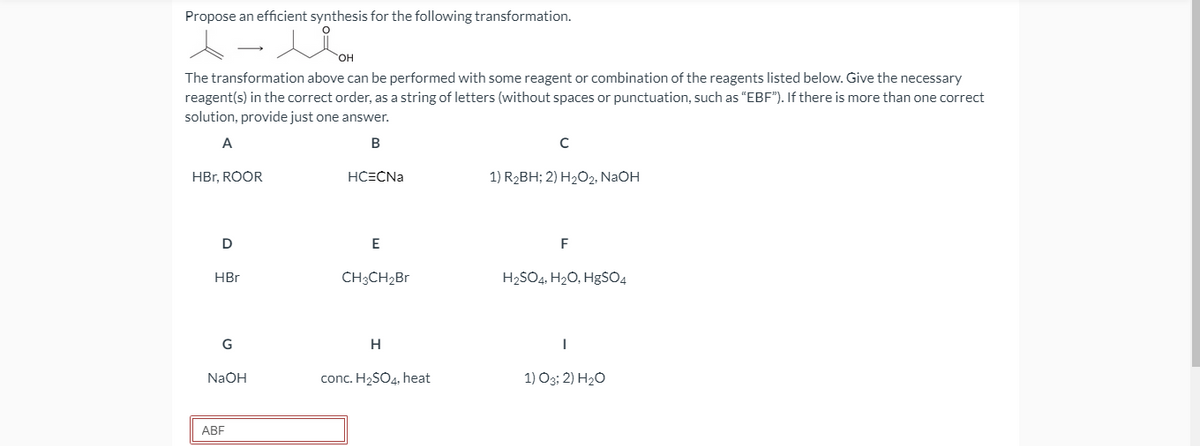 Propose an efficient synthesis for the following transformation.
HO,
The transformation above can be performed with some reagent or combination of the reagents listed below. Give the necessary
reagent(s) in the correct order, as a string of letters (without spaces or punctuation, such as "EBF"). If there is more than one correct
solution, provide just one answer.
A
HBr, ROOR
HCECNA
1) R2BH; 2) H2O2, NaOH
E
F
HBr
CH3CH2B1
H2SO4, H20, HgSO4
G
H
NaOH
conc. H2SO4, heat
1) O3; 2) H2O
АBF
