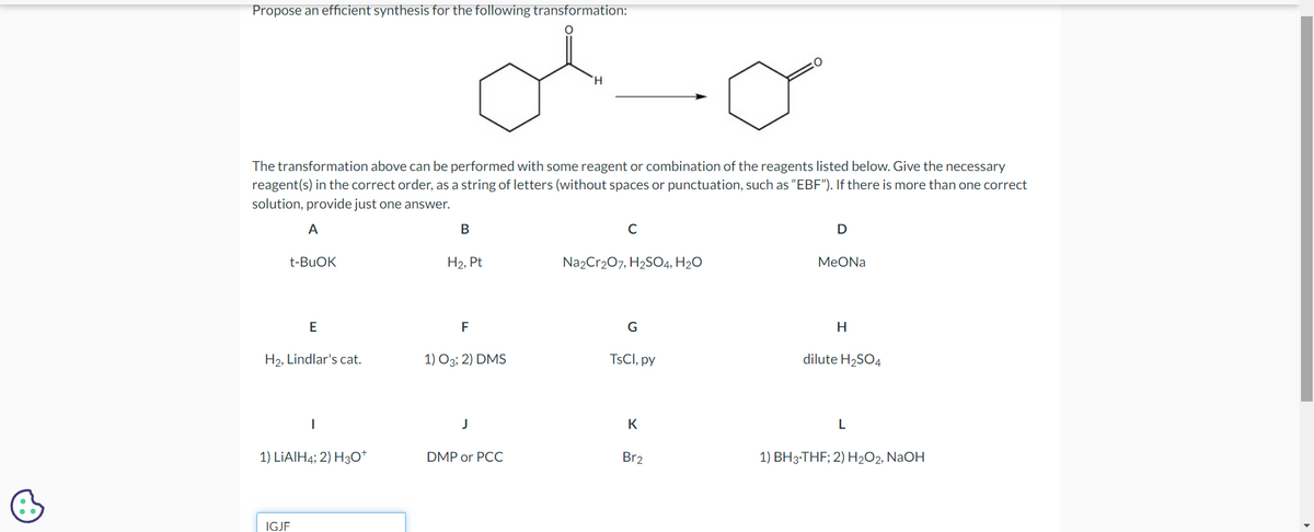 Propose an efficient synthesis for the following transformation:
je
The transformation above can be performed with some reagent or combination of the reagents listed below. Give the necessary
reagent(s) in the correct order, as a string of letters (without spaces or punctuation, such as "EBF"). If there is more than one correct
solution, provide just one answer.
A
t-BuOK
E
H₂, Lindlar's cat.
1) LIAIH4; 2) H3O+
IGJF
B
H₂, Pt
F
1) 03; 2) DMS
J
H
DMP or PCC
с
Na2Cr₂O7, H₂SO4, H₂O
G
TsCl, py
K
Br2
D
MeONa
H
dilute H₂SO4
L
1) BH3-THF; 2) H₂O2, NaOH