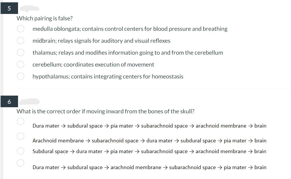 5
6
Which pairing is false?
medulla oblongata; contains control centers for blood pressure and breathing
midbrain;
relays signals for auditory and visual reflexes
thalamus;
relays and modifies information going to and from the cerebellum
cerebellum; coordinates execution of movement
hypothalamus; contains integrating centers for homeostasis
O O O O O
What
is the correct order if moving inward from the bones of the skull?
Dura mater → subdural space → pia mater → subarachnoid space → arachnoid membrane → brain
Arachnoid membrane → subarachnoid space → dura mater → subdural space → pia mater → brain
Subdural space → dura mater → pia mater → subarachnoid space → arachnoid membrane → brain
OOOO
Dura mater → subdural space → arachnoid membrane → subarachnoid space → pia mater → brain
