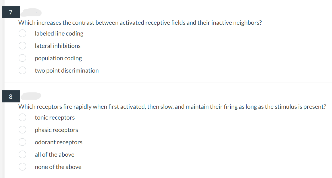 7
8
Which increases the contrast between activated receptive fields and their inactive neighbors?
labeled line coding
lateral inhibitions
0000
ξ 0 0 0 0 0
population coding
two point discrimination
Which receptors fire rapidly when first activated, then slow, and maintain their firing as long as the stimulus is present?
tonic receptors
receptors
phasic
odorant
all of the above
none of the above
receptors