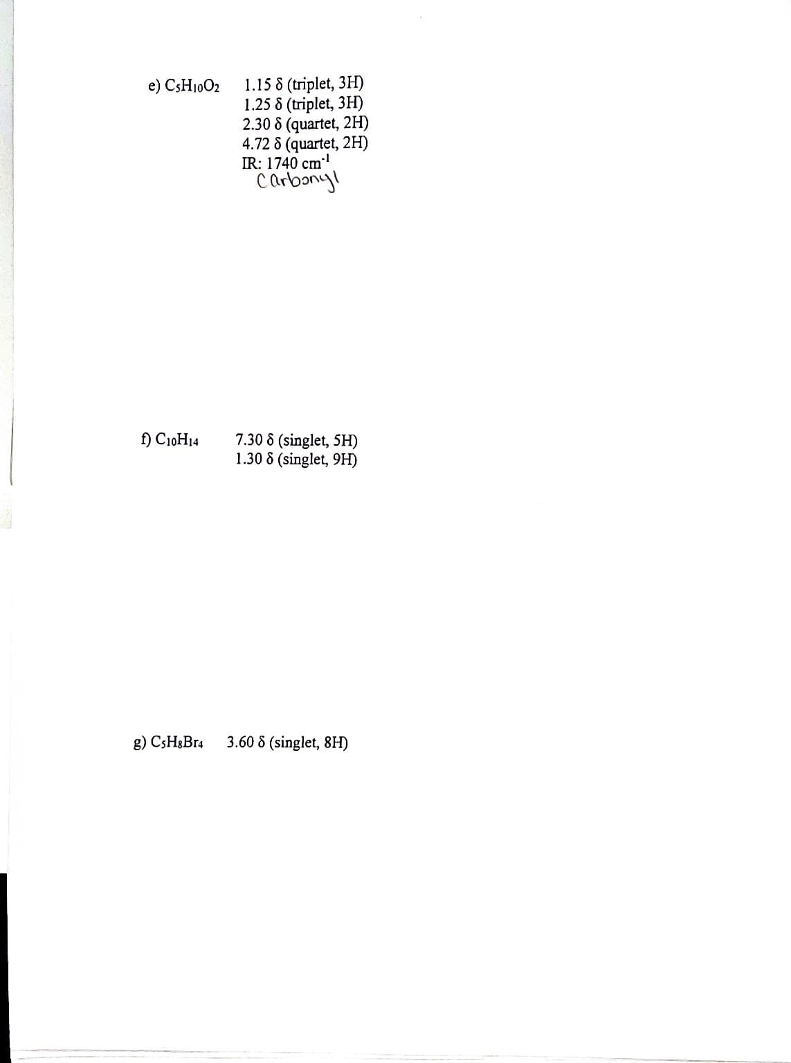 1.15 8 (triplet, 3H)
1.25 8 (triplet, 3H)
2.30 8 (quartet, 2H)
4.72 8 (quartet, 2H)
IR: 1740 cm
Carbang!
e) CSH1002
7.30 8 (singlet, 5H)
1.30 8 (singlet, 9H)
f) C10H14
g) CSH3B14
3.60 8 (singlet, 8H)
