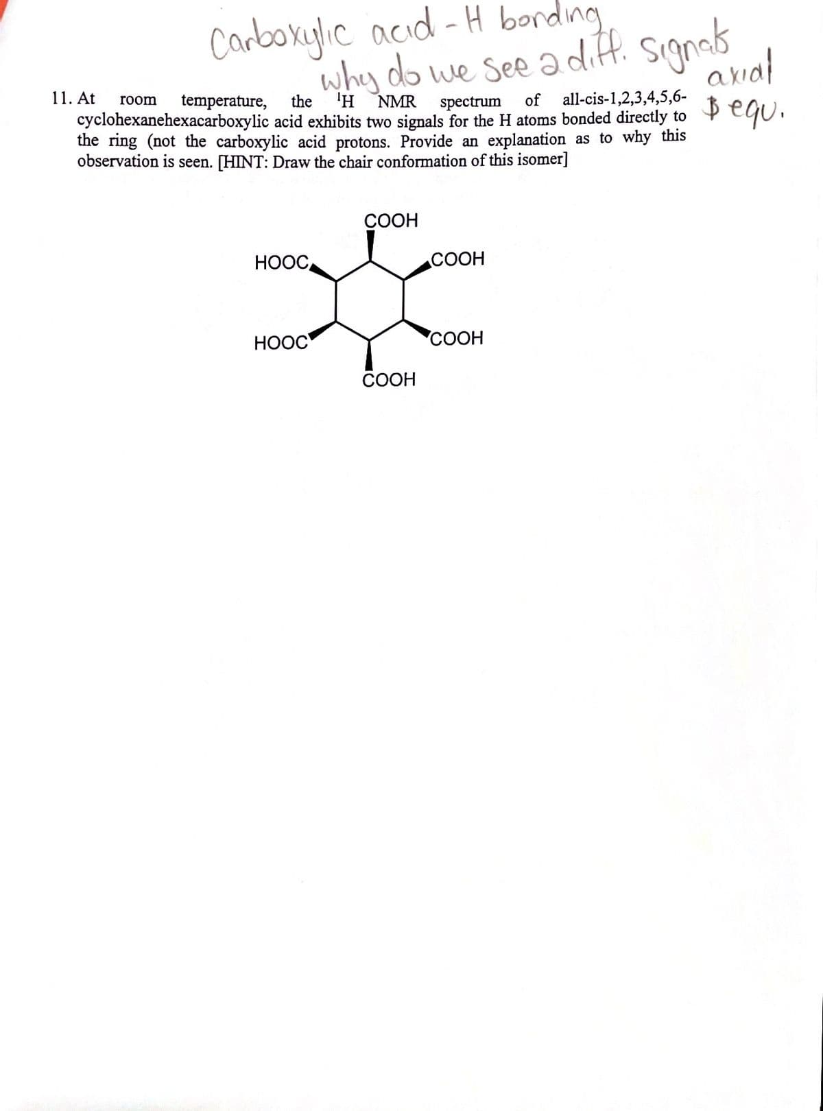 Carboxylic acıd - H bording
why do we See a diff. signab
anal
11. At
'H
all-cis-1,2,3,4,5,6-
ß equ.
room
temperature,
the
NMR
spectrum
of
cyclohexanehexacarboxylic acid exhibits two signals for the H atoms bonded directly to
the ring (not the carboxylic acid protons. Provide an explanation as to why this
observation is seen. [HINT: Draw the chair conformation of this isomer]
СООН
НООС,
СООН
НООС
СООН
COOH
