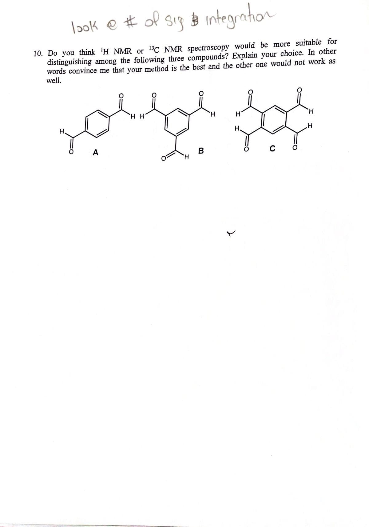 look e # of sig o integration
10. Do you think 'H NMR or 13C NMR spectroscopy would be more suitable for
distinguishing among the following three compounds? Explain your choice. In other
words convince me that your method is the best and the other one would not work as
well.
H.
H.
H.
