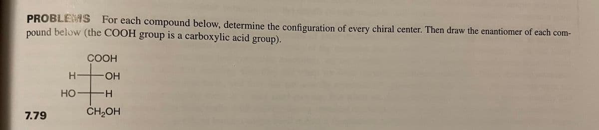 PROBLEMS For each compound below, determine the configuration of every chiral center. Then draw the enantiomer of each com-
pound below (the COOH group is a carboxylic acid group).
7.79
H
HO
COOH
H
OH
-H
CH₂OH