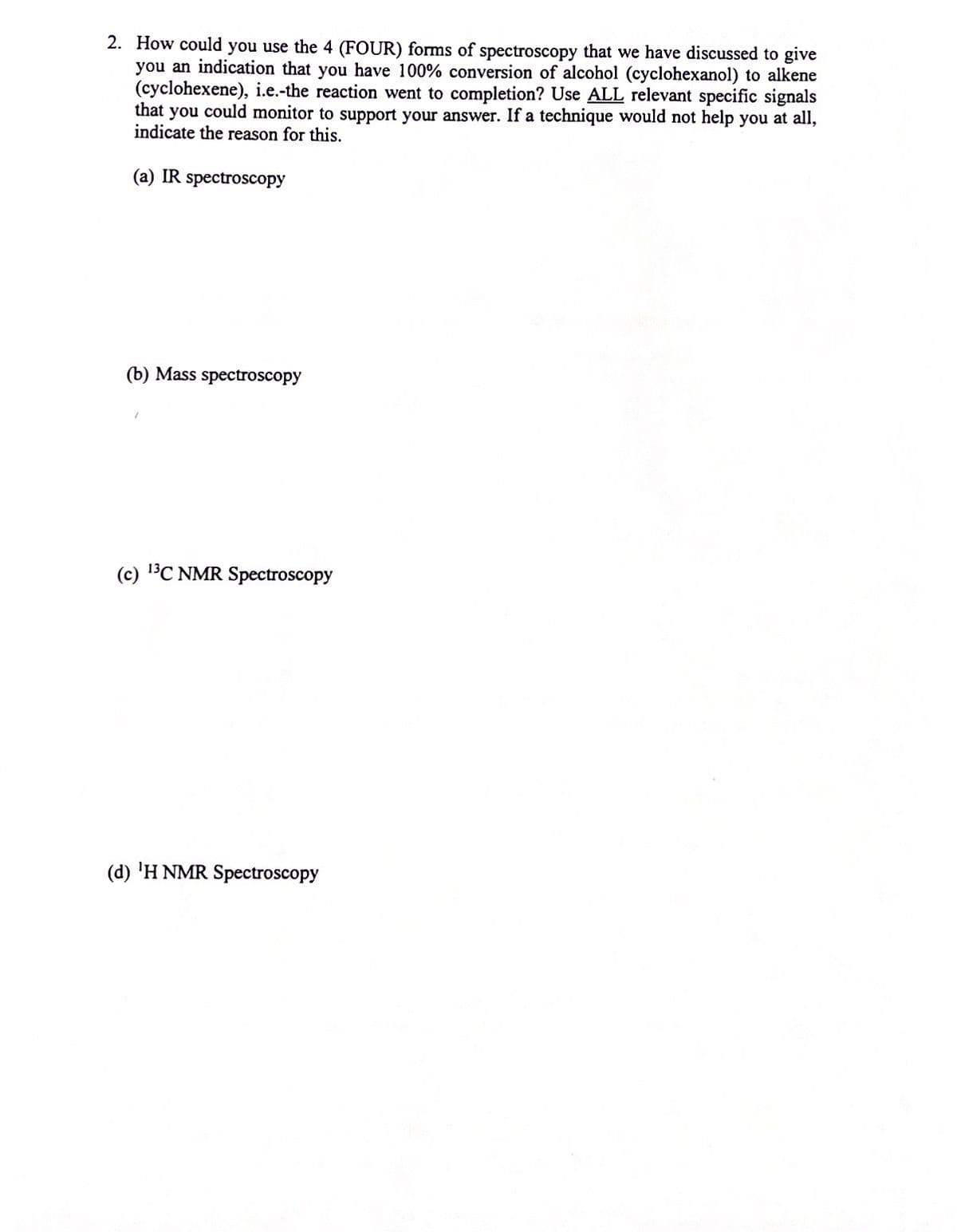 2. How could you use the 4 (FOUR) forms of spectroscopy that we have discussed to give
you an indication that you have 100% conversion of alcohol (cyclohexanol) to alkene
(cyclohexene), i.e.-the reaction went to completion? Use ALL relevant specific signals
that you could monitor to support your answer. If a technique would not help you at all,
indicate the reason for this.
(a) IR spectroscopy
(b) Mass spectroscopy
(c) BC NMR Spectroscopy
(d) 'H NMR Spectroscopy
