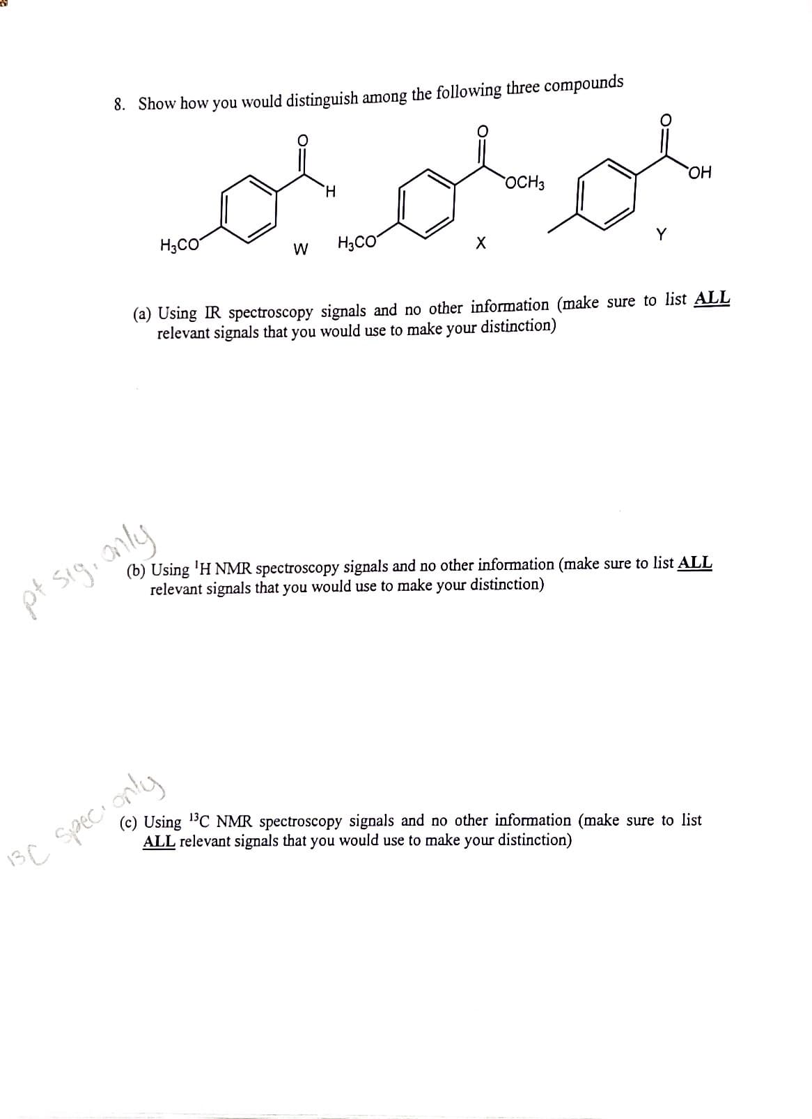 8. Show how you would distinguish among the following three compounds
H.
OCH3
HO
H3CO
W
H,CO
Y
(a) Using IR spectroscopy signals and no other information (make sure to list ALL
relevant signals that you would use to make your distinction)
pt sigi anly
(b) Using 'H NMR spectroscopy signals and no other information (make sure to list ALL
relevant signals that you would use to make your distinction)
1sC speci only
(c) Using 1BC NMR spectroscopy signals and no other information (make sure to list
ALL relevant signals that you would use to make your distinction)
