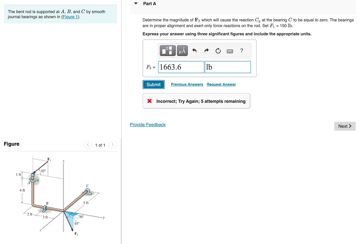 The bent rod is supported at A, B, and C by smooth
journal bearings as shown in (Figure 1).
Figure
1 ft
4 ft
2 ft
45°
B
3 ft
5 ft
30°
1 of 1
Part A
Determine the magnitude of F2 which will cause the reaction Cy at the bearing C to be equal to zero. The bearings
are in proper alignment and exert only force reactions on the rod. Set F₁ = 150 lb.
Express your answer using three significant figures and include the appropriate units.
☐
μA
F2= 1663.6
Provide Feedback
lb
= ?
Submit Previous Answers Request Answer
X Incorrect; Try Again; 5 attempts remaining
Next >