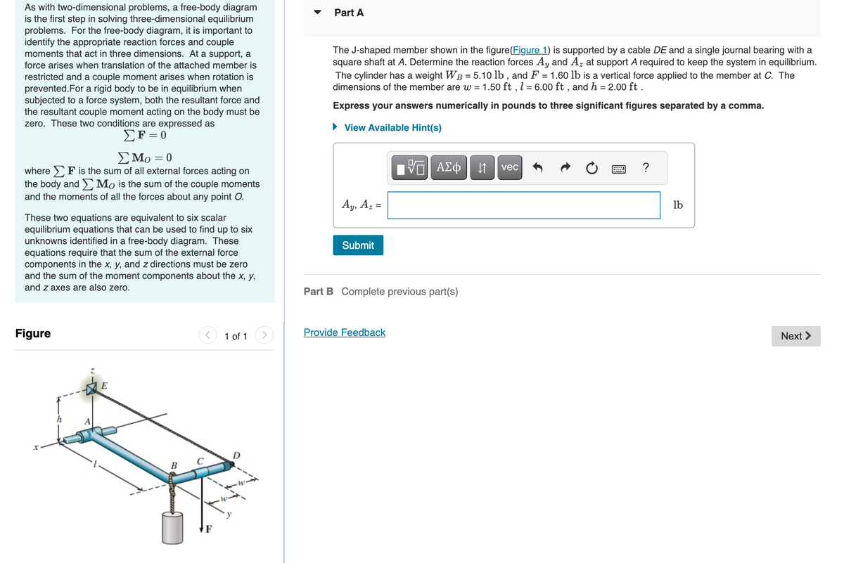 As with two-dimensional problems, a free-body diagram
is the first step in solving three-dimensional equilibrium
problems. For the free-body diagram, it is important to
identify the appropriate reaction forces and couple
moments that act in three dimensions. At a support, a
force arises when translation of the attached member is
restricted and a couple moment arises when rotation is
prevented. For a rigid body to be in equilibrium when
subjected to a force system, both the resultant force and
the resultant couple moment acting on the body must be
zero. These two conditions are expressed as
ΣF = 0
Σ Μo = 0
where F is the sum of all external forces acting on
the body and Mo is the sum of the couple moments
and the moments of all the forces about any point O.
These two equations are equivalent to six scalar
equilibrium equations that can be used to find up to six
unknowns identified in a free-body diagram. These
equations require that the sum of the external force
components in the x, y, and z directions must be zero
and the sum of the moment components about the x, y,
and z axes are also zero.
Figure
x
R
B
1 of 1
D
Part A
The J-shaped member shown in the figure(Figure 1) is supported by a cable DE and a single journal bearing with a
square shaft at A. Determine the reaction forces Ay and Az at support A required to keep the system in equilibrium.
The cylinder has a weight WB = 5.10 lb, and F = 1.60 lb is a vertical force applied to the member at C. The
dimensions of the member are w = 1.50 ft, l = 6.00 ft, and h = 2.00 ft.
Express your answers numerically in pounds to three significant figures separated by a comma.
► View Available Hint(s)
Ay, Az
Submit
=
VE ΑΣΦ
Part B Complete previous part(s)
Provide Feedback
↓↑
vec
?
lb
Next >