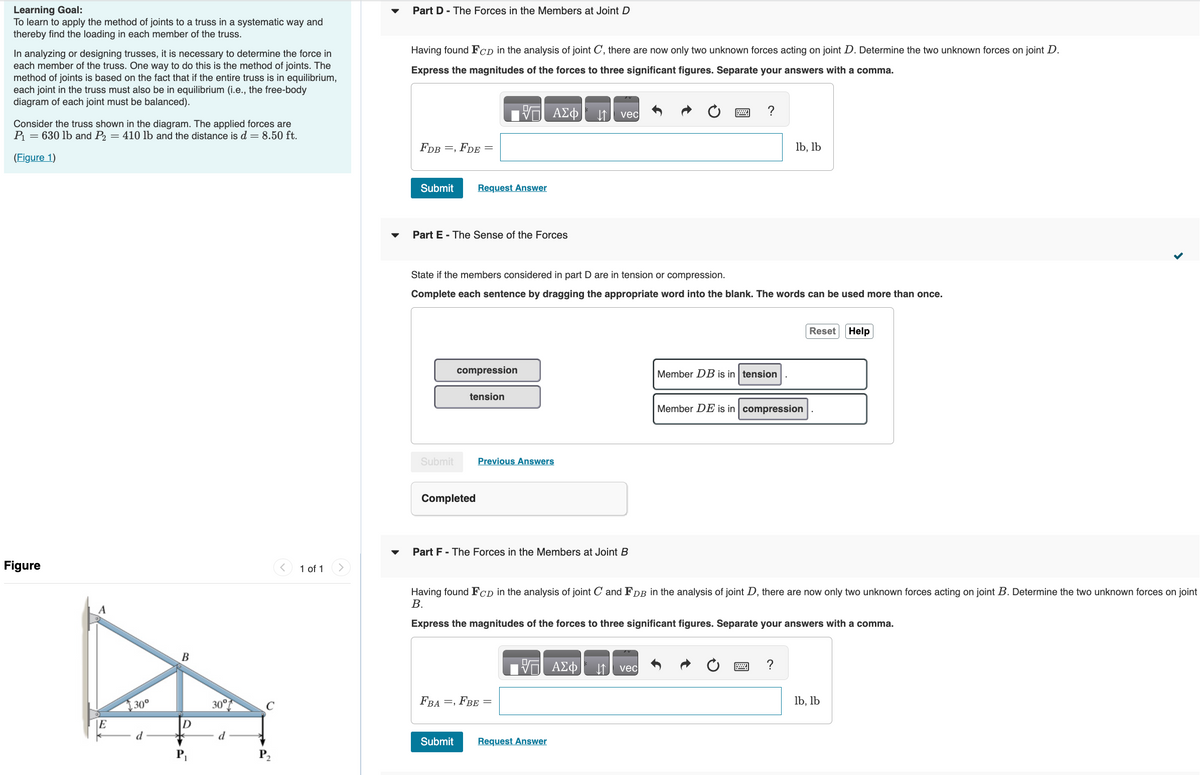 Learning Goal:
To learn to apply the method of joints to a truss in a systematic way and
thereby find the loading in each member of the truss.
In analyzing or designing trusses, it is necessary to determine the force in
each member of the truss. One way to do this is the method of joints. The
method of joints is based on the fact that if the entire truss is in equilibrium,
each joint in the truss must also be in equilibrium (i.e., the free-body
diagram of each joint must be balanced).
Consider the truss shown in the diagram. The applied forces are
P₁ = 630 lb and P₂ = 410 lb and the distance is d = 8.50 ft.
(Figure 1)
Figure
A
E
30°
B
D
30°
d
C
1 of 1
Part D - The Forces in the Members at Joint D
Having found FCD in the analysis of joint C, there are now only two unknown forces acting on joint D. Determine the two unknown forces on joint D.
Express the magnitudes of the forces to three significant figures. Separate your answers with a comma.
FDB =,
Submit
FDE =
Submit
Part E - The Sense of the Forces
Request Answer
compression
Completed
17 ΑΣΦ
State if the members considered in part D are in tension or compression.
Complete each sentence by dragging the appropriate word into the blank. The words can be used more than once.
tension
Submit
Previous Answers
Part F - The Forces in the Members at Joint B
FBA=, FBE =
↓↑ vec
VE ΑΣΦ
Request Answer
?
Having found FCD in the analysis of joint C and FDB in the analysis of joint D, there are now only two unknown forces acting on joint B. Determine the two unknown forces on joint
B.
Express the magnitudes of the forces to three significant figures. Separate your answers with a comma.
vec
Member DB is in tension
lb, lb
Member DE is in compression
?
Reset Help
lb, lb