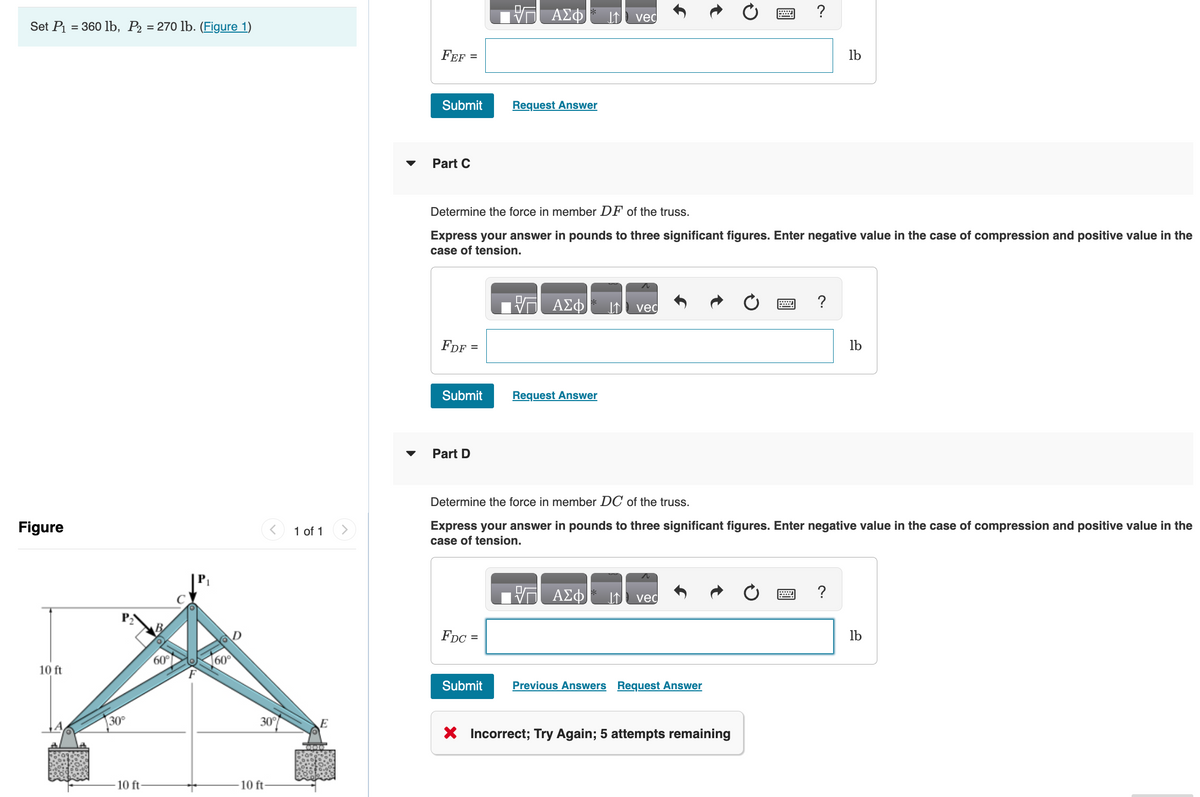 Set P₁ = 360 lb, P₂ = 270 lb. (Figure 1)
Figure
10 ft
30°
10 ft-
60% 60
30°
-10 ft-
1 of 1
000
FEF=
Submit
Part C
FDF:
=
Submit
Part D
ΑΣΦ
FDC =
Request Answer
Determine the force in member DF of the truss.
Express your answer in pounds to three significant figures. Enter negative value in the case of compression and positive value in the
case of tension.
Submit
VG ΑΣΦ
Request Answer
vec
ΑΣΦ
vec
vec
W
Determine the force in member DC of the truss.
Express your answer in pounds to three significant figures. Enter negative value in the case of compression and positive value in the
case of tension.
Previous Answers Request Answer
?
X Incorrect; Try Again; 5 attempts remaining
?
lb
?
lb
lb