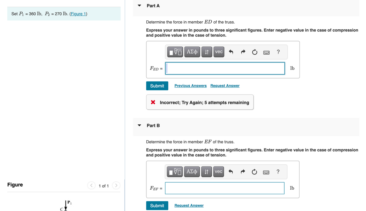 Set P₁ = 360 lb, P₂ = 270 lb. (Figure 1)
Figure
↓"
1 of 1
Part A
Determine the force in member ED of the truss.
Express your answer in pounds to three significant figures. Enter negative value in the case of compression
and positive value in the case of tension.
FED =
Submit
Part B
X Incorrect; Try Again; 5 attempts remaining
FEF
VE ΑΣΦ ↓↑
=
Submit
Previous Answers Request Answer
Determine the force in member EF of the truss.
Express your answer in pounds to three significant figures. Enter negative value in the case of compression
and positive value in the case of tension.
vec
17| ΑΣΦ | |
VE
Request Answer
vec
lb
wwwww
lb
