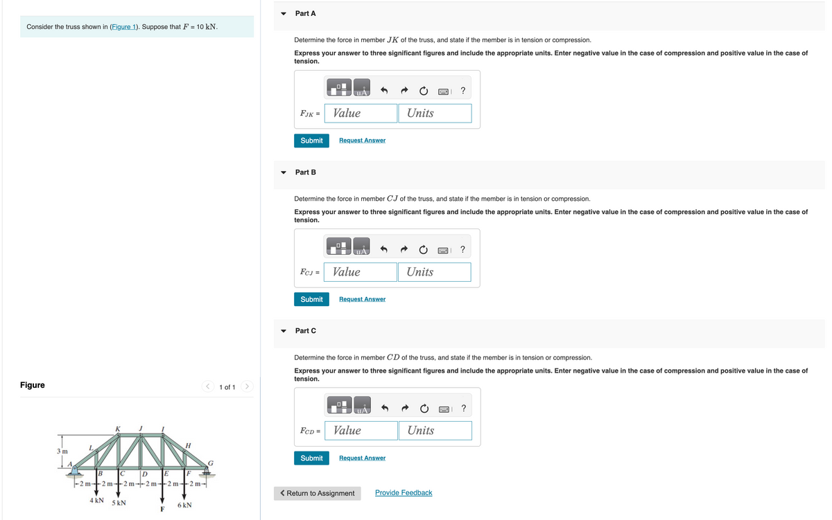 Consider the truss shown in (Figure 1). Suppose that F = 10 kN.
Figure
3 m
L
B C D E
-2m-2m-2m-2m-2m-2m-
4 kN 5 kN
H
F
F
6 kN
1 of 1
Part A
Determine the force in member JK of the truss, and state if the member is in tension or compression.
Express your answer to three significant figures and include the appropriate units. Enter negative value in the case of compression and positive value in the case of
tension.
FJK =
Submit
Part B
FCJ =
Submit
Part C
0
Determine the force in member CJ of the truss, and state if the member is in tension or compression.
Express your answer to three significant figures and include the appropriate units. Enter negative value in the case of compression and positive value in the case of
tension.
FCD =
Value
Submit
Request Answer
Value
uA
Request Answer
0
Determine the force in member CD of the truss, and state if the member is in tension or compression.
Express your answer to three significant figures and include the appropriate units. Enter negative value in the case of compression and positive value in the case of
tension.
Value
Units
Request Answer
< Return to Assignment
Units
?
Units
Provide Feedback
?
?