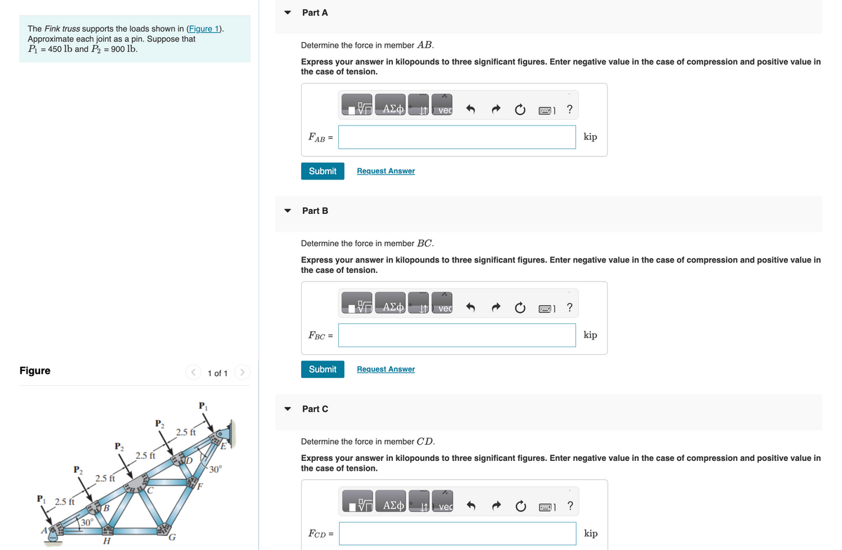 The Fink truss supports the loads shown in (Figure 1).
Approximate each joint as a pin. Suppose that
P₁ = 450 lb and P2 = 900 lb.
Figure
P₁ 2.5 ft
A
30°
2.5 ft
B
P₂
H
2.5 ft
2.5 ft
1 of 1
30°
Part A
Determine the force in member AB.
Express your answer in kilopounds to three significant figures. Enter negative value in the case of compression and positive value in
the case of tension.
FAB
=
Submit Request Answer
Part B
FBC=
Submit
ΑΣΦ
Part C
Determine the force in member BC.
Express your answer in kilopounds to three significant figures. Enter negative value in the case of compression and positive value in
the case of tension.
FCD =
ΑΣΦ
Request Answer
vec
ΑΣΦ
Ivec
****
1?
vec
Determine the force in member CD.
Express your answer in kilopounds to three significant figures. Enter negative value in the case of compression and positive value in
the case of tension.
kip
?
kip
kip