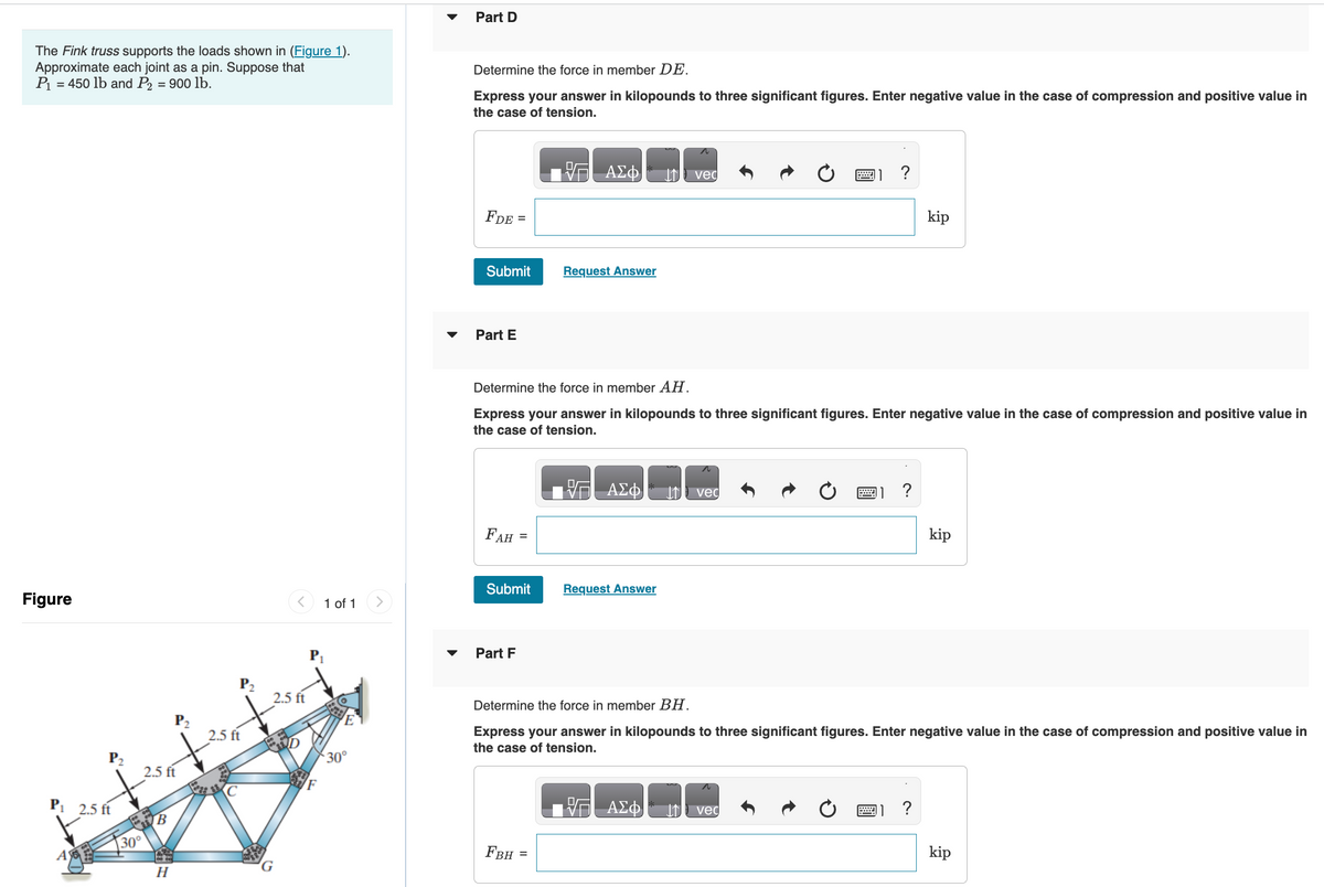 The Fink truss supports the loads shown in (Figure 1).
Approximate each joint as a pin. Suppose that
P₁ = 450 lb and P2 = 900 lb.
Figure
P₂
P₁ 2.5 ft
A
30°
2.5 ft
B
H
P₂
2.5 ft
C
<
2.5 ft
P₁
F
1 of 1
30°
▼
Part D
Determine the force in member DE.
Express your answer in kilopounds to three significant figures. Enter negative value in the case of compression and positive value in
the case of tension.
FDE
Submit
Part E
=
FAH =
Submit
Part F
FBH
VG ΑΣΦ
Determine the force in member AH.
Express your answer in kilopounds to three significant figures. Enter negative value in the case of compression and positive value in
the case of tension.
Request Answer
=
ΑΣΦ
Request Answer
ved
ΑΣΦ
vec
?
2
vec
Determine the force in member BH.
Express your answer in kilopounds to three significant figures. Enter negative value in the case of compression and positive value in
the case of tension.
?
kip
?
kip
kip