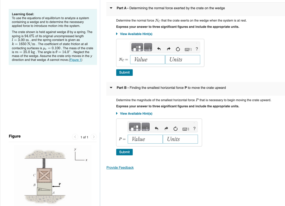 Learning Goal:
To use the equations of equilibrium to analyze a system
containing a wedge and to determine the necessary
applied force to introduce motion into the system.
The crate shown is held against wedge B by a spring. The
spring is 94.0% of its original uncompressed length
1 = 3.00 m, and the spring constant is given as
k = 1650 N/m. The coefficient of static friction at all
contacting surfaces is μs = 0.100. The mass of the crate
is m = 25.0 kg . The angle is 0 = 14.0°. Neglect the
mass of the wedge. Assume the crate only moves in the y
direction and that wedge A cannot move. (Figure 1)
Figure
B
< 1 of 1
y
L.
Part A - Determining the normal force exerted by the crate on the wedge
Determine the normal force No that the crate exerts on the wedge when the system is at rest.
Express your answer to three significant figures and include the appropriate units.
► View Available Hint(s)
Nc=
Submit
P =
Value
Part B - Finding the smallest horizontal force P to move the crate upward
Submit
Determine the magnitude of the smallest horizontal force P that is necessary to begin moving the crate upward.
Express your answer to three significant figures and include the appropriate units.
► View Available Hint(s)
Value
Provide Feedback
Units
A
?
Units
?