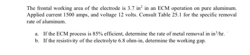 The frontal working area of the electrode is 3.7 in? in an ECM operation on pure aluminum.
Applied current 1500 amps, and voltage 12 volts. Consult Table 25.1 for the specific removal
rate of aluminum.
a. If the ECM process is 85% efficient, determine the rate of metal removal in in³/hr.
b. If the resistivity of the electrolyte 6.8 ohm-in, determine the working gap.
