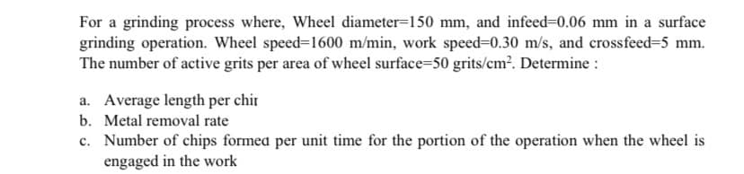 For a grinding process where, Wheel diameter=150 mm, and infeed=0.06 mm in a surface
grinding operation. Wheel speed=1600 m/min, work speed-0.30 m/s, and crossfeed=5 mm.
The number of active grits per area of wheel surface=50 grits/cm?. Determine :
a. Average length per chir
b. Metal removal rate
c. Number of chips formea per unit time for the portion of the operation when the wheel is
engaged in the work
