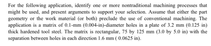 For the following application, identify one or more nontraditional machining processes that
might be used, and present arguments to support your selection. Assume that either the part
geometry or the work material (or both) preclude the use of conventional machining. The
application is a matrix of 0.1-mm (0.004-in)-diameter holes in a plate of 3.2 mm (0.125 in)
thick hardened tool steel. The matrix is rectangular, 75 by 125 mm (3.0 by 5.0 in) with the
separation between holes in each direction 1.6 mm ( 0.0625 in).
