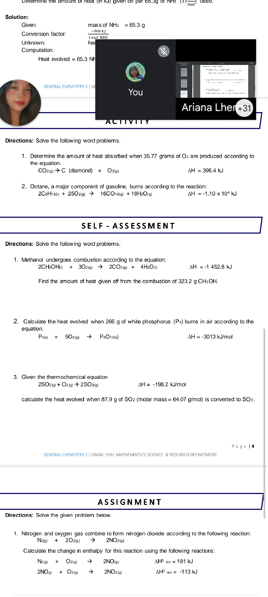 Determine the amount of heat (In RJ) given off per 65.3g of NH3
used.
mol
Solution:
Given:
mass of NH3
= 65.3 g
-904 kJ
Conversion factor:
i mol NH3
hea
Unknown:
Computation:
Heat evolved = 65.3 NH
GENERAL CHEMISTRY 2 | U
You
Ariana Lher+31
ACTIVITY
Directions: Solve the following word problems.
1. Determine the amount of heat abs orbed when 35.77 grams of O2 are produced according to
the equation.
CO2 (g) → C (diamond) +
O2(g)
AH = 395.4 kJ
2. Octane, a major component of gasoline, burns according to the reaction:
16CO16(9) + 18H2O(g)
2C8H1 8(0) + 2502(g) →
AH = -1.10 x 104 kJ
SELF - ASSESSMENT
Directions: Solve the following word problems.
1. Methanol undergoes combustion according to the equation:
302(g) >
2CH3OH0)
2CO2(9) +
4 H2O(1)
AH = -1 452.8 kJ
+
Find the amount of heat given off from the combustion of 323.2 g CH3OH.
2. Calculate the heat evolved when 266 g of white phosphorus (P4) burns in air according to the
equation:
P4(s)
502(9)
P4O10(s)
AH = -3013 kJ/mol
+
3. Given the thermochemical equation
2SO29) + O2 (9) → 2SO3(9)
AH = -198.2 kJ/mol
calculate the heat evolved when 87.9 g of SO2 (molar mass = 64.07 g/mol) is converted to SO3.
Page |4
GENERAL CHEMISTRY 2 | UMAK- HSU-MATHEMATICS, SCIENCE & RESEARCH DEPARTMENT
ASSIGNMENT
Directions: Solve the given problem below.
1. Nitrogen and oxygen gas combine to form nitrogen dioxide according to the following reaction:
N2(g)
202(g)
2NO2(g)
+
Calculate the change in enthalpy for this reaction using the following reactions:
N2 (g)
Oz(g)
2NO(g)
AHO rxn = 181 kJ
2NO9)
+ O2(g)
2NO2(9)
AH° rxn = -113KJ
