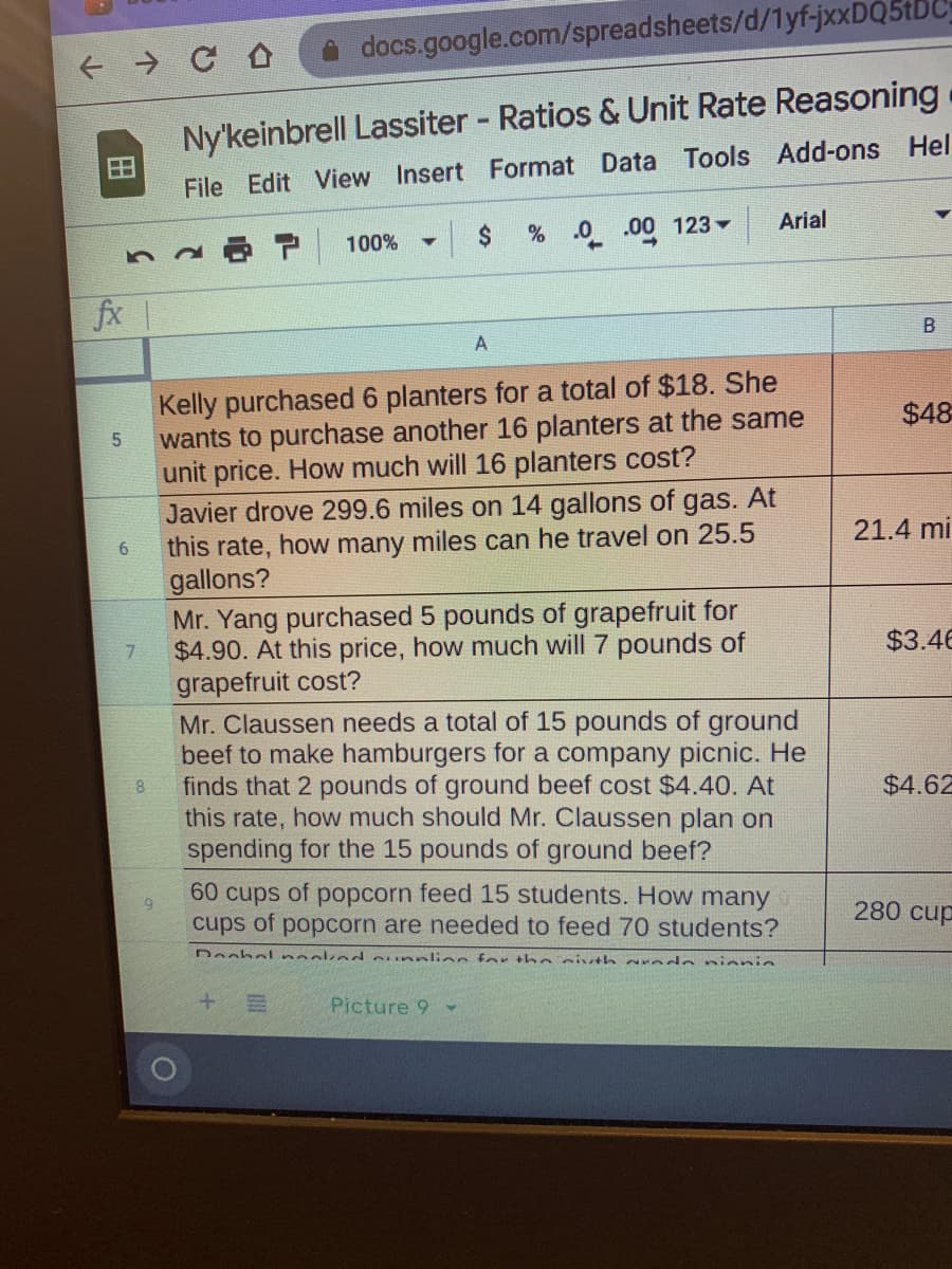 docs.google.com/spreadsheets/d/1yf-jxxDQ5tDC
Ny'keinbrell Lassiter Ratios & Unit Rate Reasoning
田
File Edit View Insert Format Data Tools Add-ons Hel
Arial
2$
% 0 .00 123 -
100%
fx
A
Kelly purchased 6 planters for a total of $18. She
wants to purchase another 16 planters at the same
unit price. How much will 16 planters cost?
Javier drove 299.6 miles on 14 gallons of gas. At
this rate, how many miles can he travel on 25.5
gallons?
Mr. Yang purchased 5 pounds of grapefruit for
$4.90. At this price, how much will 7 pounds of
grapefruit cost?
Mr. Claussen needs a total of 15 pounds of ground
beef to make hamburgers for a company picnic. He
finds that 2 pounds of ground beef cost $4.40. At
this rate, how much should Mr. Claussen plan on
spending for the 15 pounds of ground beef?
$48
21.4 mi
6.
$3.46
8.
$4.62
60 cups of popcorn feed 15 students. How many
cups of popcorn are needed to feed 70 students?
280 cup
Dechol neokend ounnlion for tho sivth redo nienie
Picture 9
