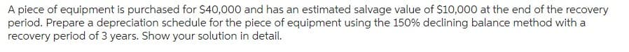 A piece of equipment is purchased for $40,000 and has an estimated salvage value of $10,000 at the end of the recovery
period. Prepare a depreciation schedule for the piece of equipment using the 150% declining balance method with a
recovery period of 3 years. Show your solution in detail.