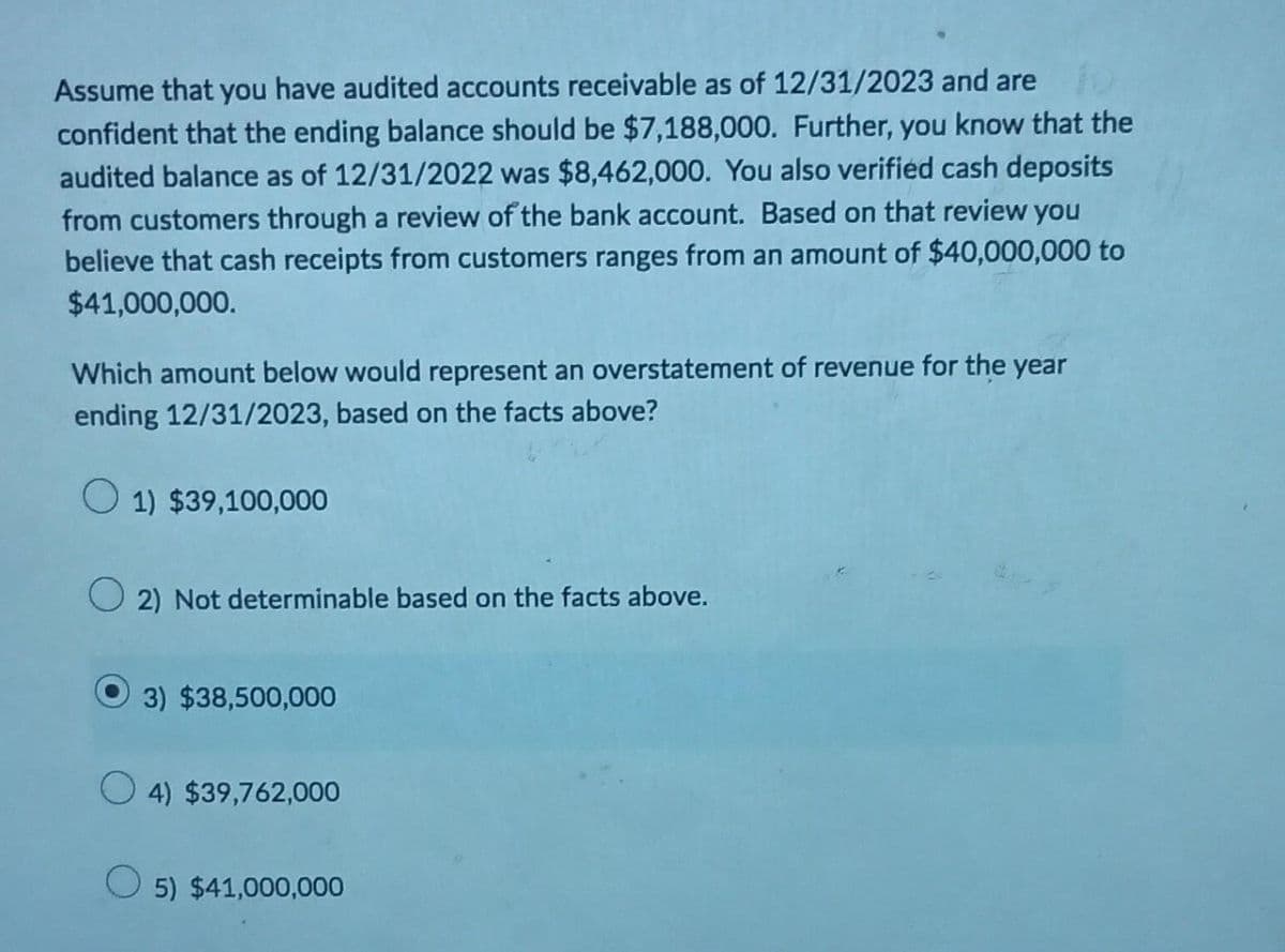 Assume that you have audited accounts receivable as of 12/31/2023 and are
confident that the ending balance should be $7,188,000. Further, you know that the
audited balance as of 12/31/2022 was $8,462,000. You also verified cash deposits
from customers through a review of the bank account. Based on that review you
believe that cash receipts from customers ranges from an amount of $40,000,000 to
$41,000,000.
Which amount below would represent an overstatement of revenue for the year
ending 12/31/2023, based on the facts above?
1) $39,100,000
O2) Not determinable based on the facts above.
3) $38,500,000
O4) $39,762,000
5) $41,000,000