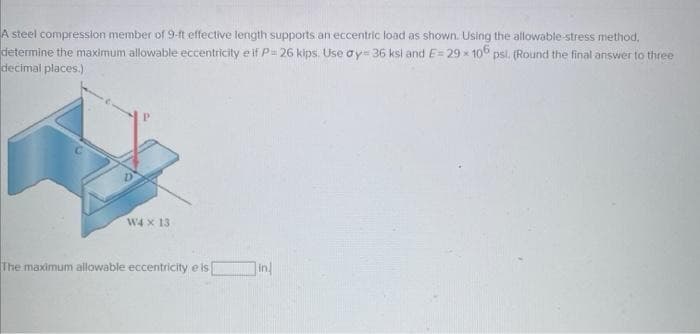 A steel compression member of 9-ft effective length supports an eccentric load as shown. Using the allowable-stress method,
determine the maximum allowable eccentricity e if P= 26 kips. Use oy= 36 ksi and E=29x 106 psl. (Round the final answer to three
decimal places.)
W4 x 13
The maximum allowable eccentricity e is
in