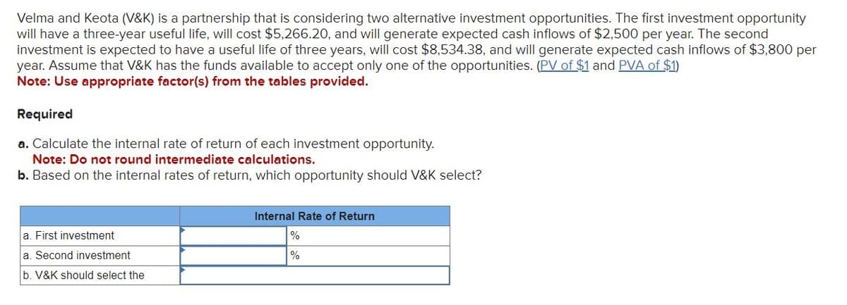 Velma and Keota (V&K) is a partnership that is considering two alternative investment opportunities. The first investment opportunity
will have a three-year useful life, will cost $5,266.20, and will generate expected cash inflows of $2,500 per year. The second
investment is expected to have a useful life of three years, will cost $8,534.38, and will generate expected cash inflows of $3,800 per
year. Assume that V&K has the funds available to accept only one of the opportunities. (PV of $1 and PVA of $1)
Note: Use appropriate factor(s) from the tables provided.
Required
a. Calculate the internal rate of return of each investment opportunity.
Note: Do not round intermediate calculations.
b. Based on the internal rates of return, which opportunity should V&K select?
a. First investment
a. Second investment
b. V&K should select the
Internal Rate of Return
%
%