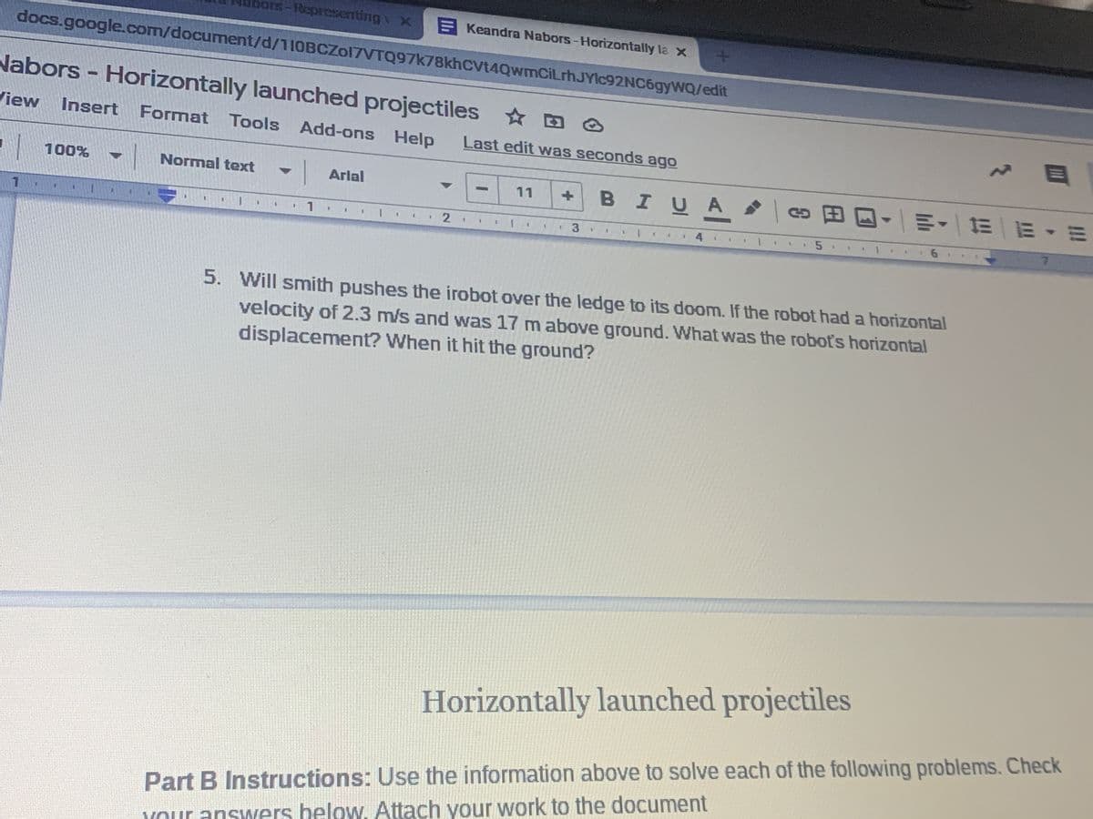 bars-epresenting x
E Keandra Nabors-Horizontally la x
docs.google.com/document/d/110BCZol7VTQ97k78khcVt4QwmCiLrh.JYIC92NC69YWQ/edit
Nabors- Horizontally launched projectiles D O
View Insert Format Tools Add-ons Help
Last edit was seconds ago
100%
Normal text - Arlal
BIUA
8田回,一明 |三|E▼三
11
4.
1
2.
3
1.
3.
5. Will smith pushes the irobot over the ledge to its doom. If the robot had a horizontal
velocity of 2.3 m/s and was 17 m above ground. What was the robots horizontal
displacement? When it hit the ground?
Horizontally launched projectiles
Part B Instructions: Use the information above to solve each of the following problems. Check
YOur answers helow, Attach your work to the d0cument
