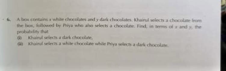 A box contains x white chocolates and y dark chocolates. Khairul selects a chocolate from
the box, followed by Priya whio also selects a chocolate. Find, in terms of x and y, the
probability that
G Khairul selects a dark chocolate,
(i) Khairul selects a white chocolate while Priya selects a dark chocolate
