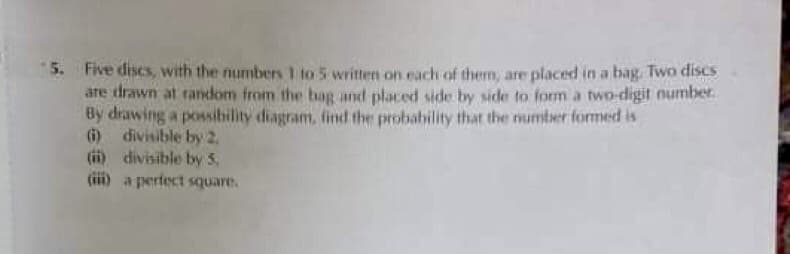 5.
Five discs, with the numbers 1 to 5 written on each of them, are placed in a bag. Two discs
are drawn at ranckom from the bag and placed side by side to form a two-digit number.
By drawing a possibility diagram, find the probability that the number formmed is
(6) divisible by 2,
(ii) divisible by 5,
(iii) a perfect square.
