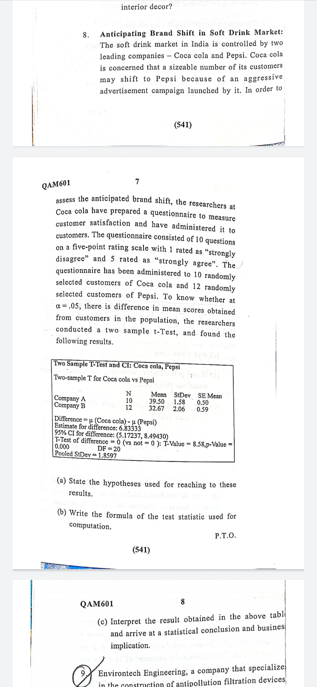 customer satisfaction and have administered it to
interior decor?
8.
Anticipating Brand Shift in Soft Drink Market:
The soft drink market in India is controlled by two
leading companies – Coca cola and Pepsi. Coca cola
is concerned that a sizeable number of its customers
may shift to Pepsi because of an aggressive
advertisement campaign launched by it. In order to
(541)
7
QAM601
ossess the anticipated brand shift, the researchers at
Coca cola have prepared a questionnaire to measure
customers. The questionnaire consisted of 10 questions
on a five-point rating scale with 1 rated as "strongly
disagree" and 5 rated as "strongly agree". The /
questionnaire has been administered to 10 randomly
selected customers of Coca cola and 12 randomly
selected customers of Pepsi. To know whether at
= .05, there is difference in mean scores obtained
from customers in the population, the researchers
conducted a two sample t-Test, and found the
following results.
Two Sample T-Test and CI: Coca cola, Pepsi
Two-sample T for Coca cola vs Pepsi
Company A
Company B
10
12
Mean
39.50
32.67
StDev
1.58
2.06
SE Mean
0.50
0.59
Difference = u (Coca cola) - µ (Pepsi)
Estimate for difference: 6.83333
95% CI for difference: (5.17237, 8.49430)
|T-Test of difference = 0 (vs not = 0 ): T-Value =
0.000
Pooled StDey = 1.8597
8.58,p-Value
%3D
DF = 20
(a) State the hypotheses used for reaching to these
results.
(b) Write the formula of the test statistic used for
computation.
Р.Т.О.
(541)
8
QAM601
(c) Interpret the result obtained in the above tabl
and arrive at a statistical conclusion and busines
implication.
Environtech Engineering, a company that specialize
in the construction of antipollution filtration devices,
