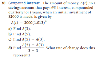 30. Compound interest. The amount of money, A(t), in a
savings account that pays 6% interest, compounded
quarterly for t years, when an initial investment of
$2000 is made, is given by
A(t) = 2000(1.015)“.
a) Find A(3).
b) Find A(5).
c) Find A(5) – A(3).
A(5) - A(3)
d) Find
What rate of change does this
5 - 3
represent?
