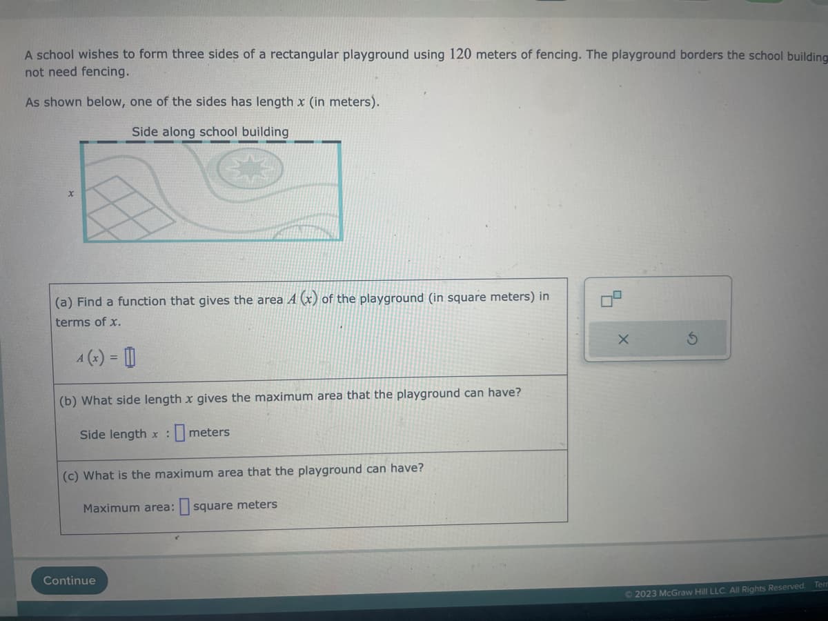 A school wishes to form three sides of a rectangular playground using 120 meters of fencing. The playground borders the school building
not need fencing.
As shown below, one of the sides has length x (in meters).
Side along school building
(a) Find a function that gives the area A (x) of the playground (in square meters) in
terms of x.
4 (x) = []
(b) What side length x gives the maximum area that the playground can have?
Side length x meters
(c) What is the maximum area that the playground can have?
Maximum area: square meters
Continue
X
© 2023 McGraw Hill LLC. All Rights Reserved.
Ten