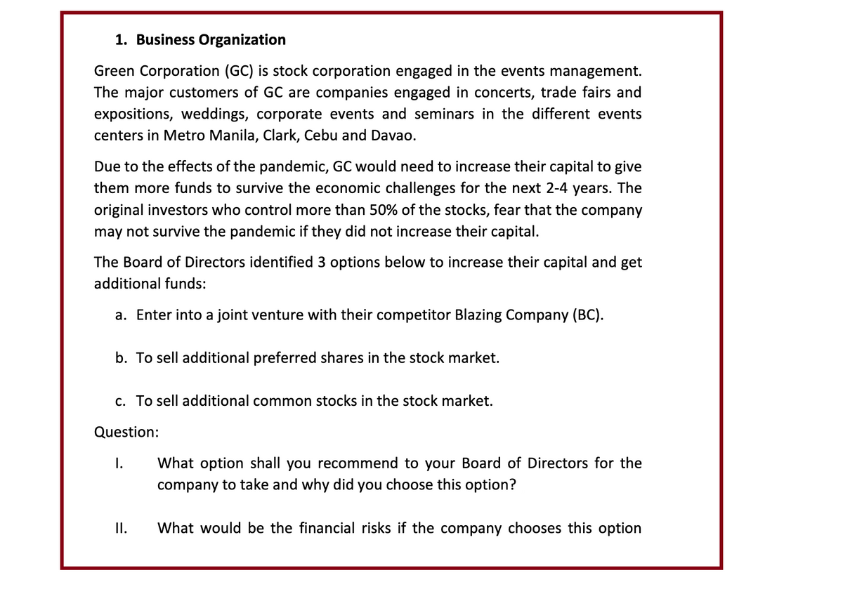 1. Business Organization
Green Corporation (GC) is stock corporation engaged in the events management.
The major customers of GC are companies engaged in concerts, trade fairs and
expositions, weddings, corporate events and seminars in the different events
centers in Metro Manila, Clark, Cebu and Davao.
Due to the effects of the pandemic, GC would need to increase their capital to give
them more funds to survive the economic challenges for the next 2-4 years. The
original investors who control more than 50% of the stocks, fear that the company
may not survive the pandemic if they did not increase their capital.
The Board of Directors identified 3 options below to increase their capital and get
additional funds:
a. Enter into a joint venture with their competitor Blazing Company (BC).
b. To sell additional preferred shares in the stock market.
c. To sell additional common stocks in the stock market.
Question:
I.
II.
What option shall you recommend to your Board of Directors for the
company to take and why did you choose this option?
What would be the financial risks if the company chooses this option