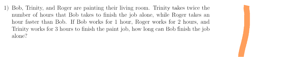 1) Bob, Trinity, and Roger are painting their living room. Trinity takes twice the
number of hours that Bob takes to finish the job alone, while Roger takes an
hour faster than Bob. If Bob works for 1 hour, Roger works for 2 hours, and
Trinity works for 3 hours to finish the paint job, how long can Bob finish the job
alone?